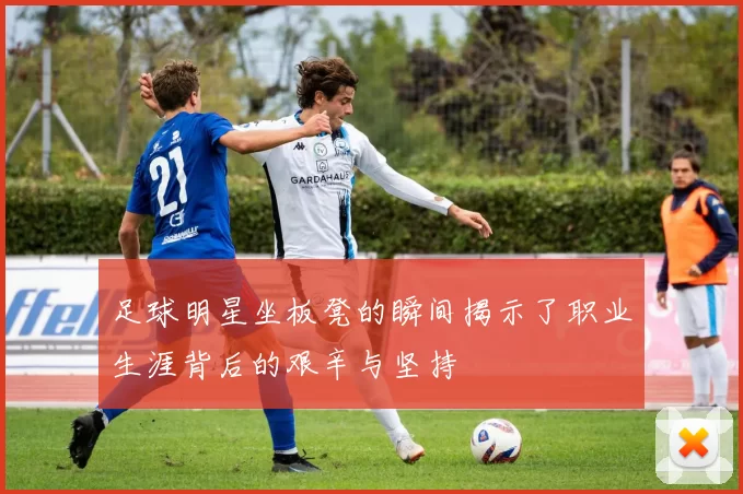 足球明星坐板凳的瞬间揭示了职业生涯背后的艰辛与坚持