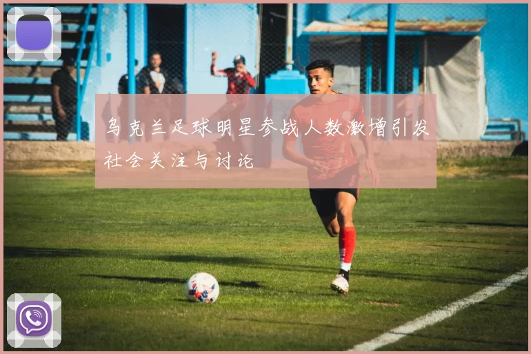 乌克兰足球明星参战人数激增引发社会关注与讨论