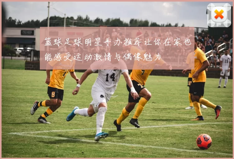 篮球足球明星手办推荐让你在家也能感受运动激情与偶像魅力