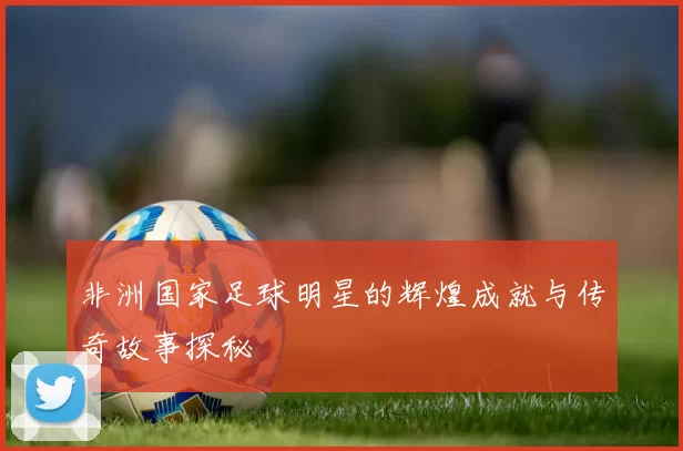 非洲国家足球明星的辉煌成就与传奇故事探秘