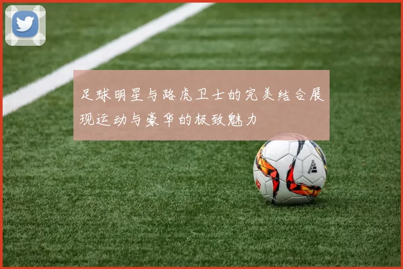 足球明星与路虎卫士的完美结合展现运动与豪华的极致魅力