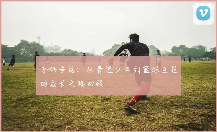 李伟专访：从青涩少年到篮球巨星的成长之路回顾